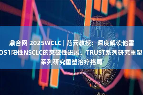 鼎合网 2025WCLC | 范云教授：深度解读他雷替尼在ROS1阳性NSCLC的突破性进展，TRUST系列研究重塑治疗格局