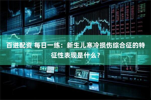 百进配资 每日一练：新生儿寒冷损伤综合征的特征性表现是什么？