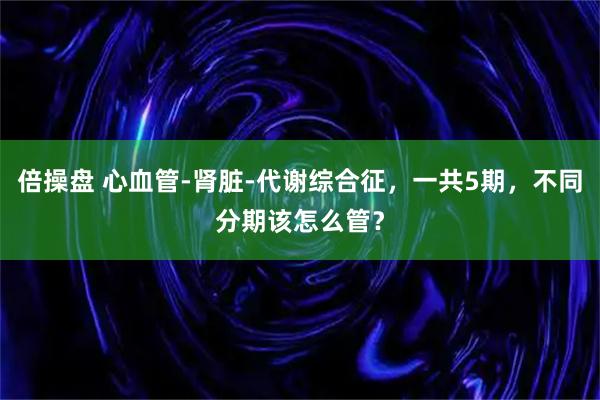 倍操盘 心血管-肾脏-代谢综合征，一共5期，不同分期该怎么管？