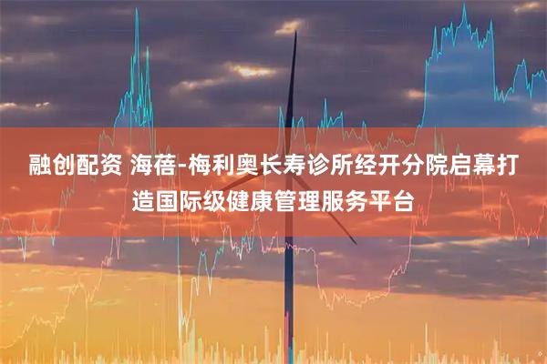融创配资 海蓓-梅利奥长寿诊所经开分院启幕打造国际级健康管理服务平台