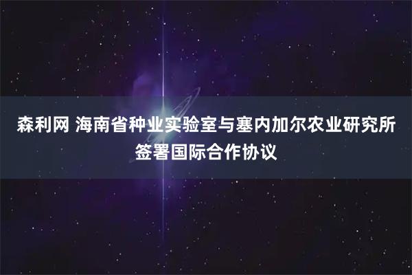 森利网 海南省种业实验室与塞内加尔农业研究所签署国际合作协议