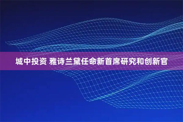 城中投资 雅诗兰黛任命新首席研究和创新官