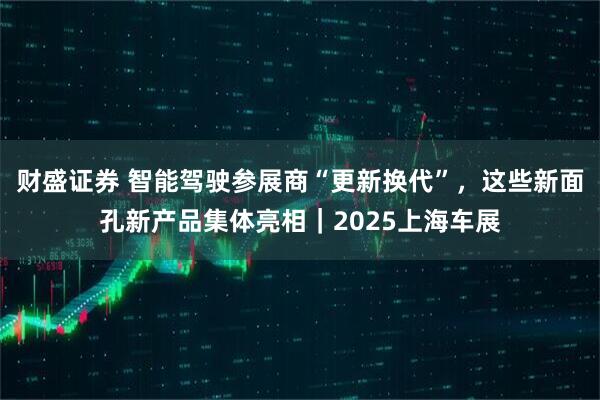 财盛证券 智能驾驶参展商“更新换代”，这些新面孔新产品集体亮相｜2025上海车展