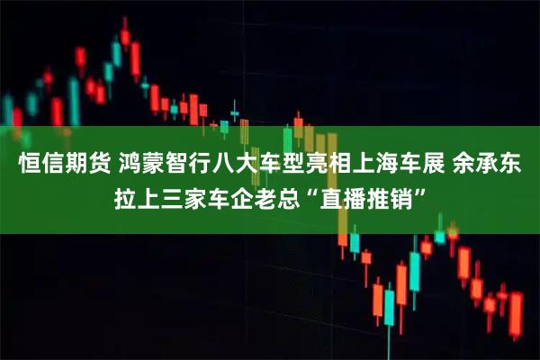 恒信期货 鸿蒙智行八大车型亮相上海车展 余承东拉上三家车企老总“直播推销”