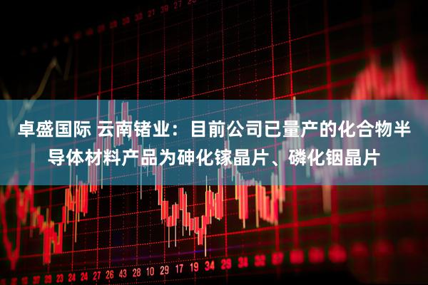 卓盛国际 云南锗业：目前公司已量产的化合物半导体材料产品为砷化镓晶片、磷化铟晶片