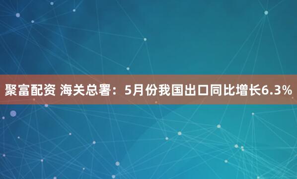 聚富配资 海关总署：5月份我国出口同比增长6.3%