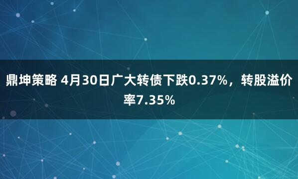 鼎坤策略 4月30日广大转债下跌0.37%，转股溢价率7.35%