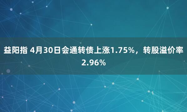益阳指 4月30日会通转债上涨1.75%，转股溢价率2.96%