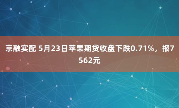 京融实配 5月23日苹果期货收盘下跌0.71%，报7562元
