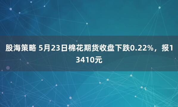 股海策略 5月23日棉花期货收盘下跌0.22%，报13410元