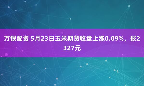 万银配资 5月23日玉米期货收盘上涨0.09%，报2327元