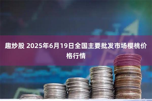 趣炒股 2025年6月19日全国主要批发市场樱桃价格行情