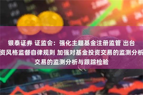 银泰证券 证监会：强化主题基金注册监管 出台主题基金投资风格监督自律规则 加强对基金投资交易的监测分析与跟踪检验