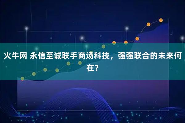 火牛网 永信至诚联手商汤科技，强强联合的未来何在？