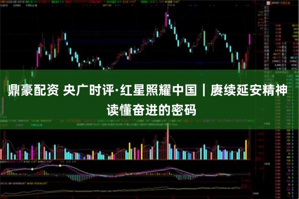 鼎豪配资 央广时评·红星照耀中国｜赓续延安精神  读懂奋进的密码