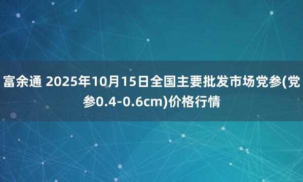 富余通 2025年10月15日全国主要批发市场党参(党参0.4-0.6cm)价格行情