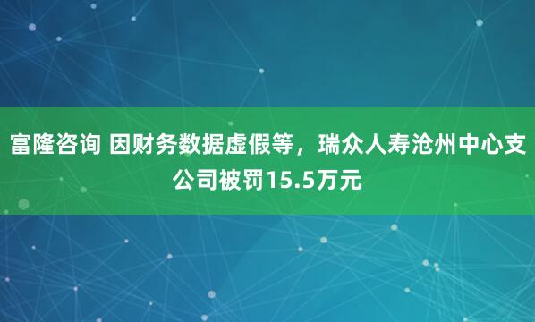 富隆咨询 因财务数据虚假等，瑞众人寿沧州中心支公司被罚15.5万元