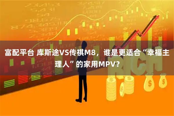 富配平台 库斯途VS传祺M8，谁是更适合“幸福主理人”的家用MPV？