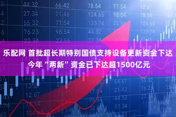 乐配网 首批超长期特别国债支持设备更新资金下达 今年“两新”资金已下达超1500亿元
