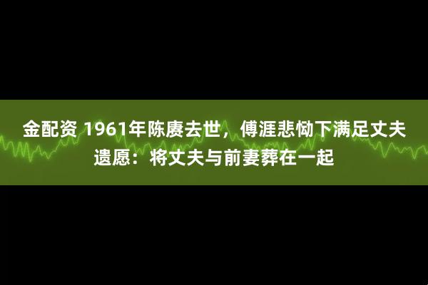 金配资 1961年陈赓去世，傅涯悲恸下满足丈夫遗愿：将丈夫与前妻葬在一起