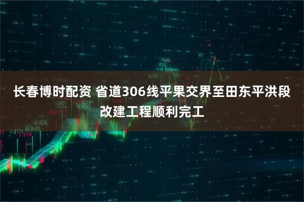 长春博时配资 省道306线平果交界至田东平洪段改建工程顺利完工