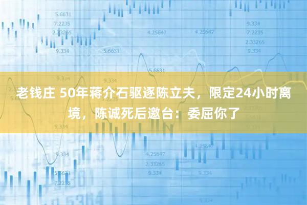 老钱庄 50年蒋介石驱逐陈立夫，限定24小时离境，陈诚死后邀台：委屈你了