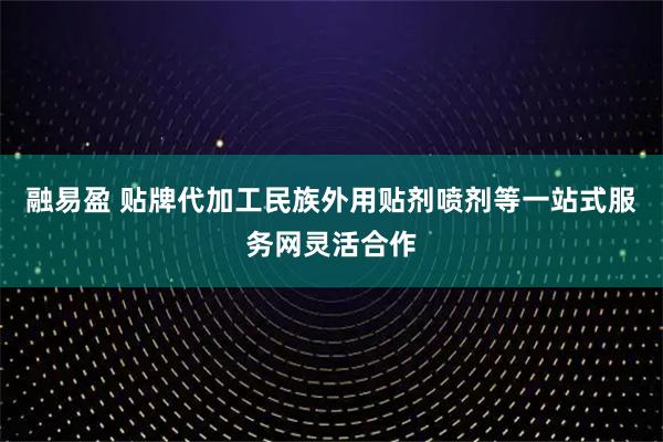融易盈 贴牌代加工民族外用贴剂喷剂等一站式服务网灵活合作