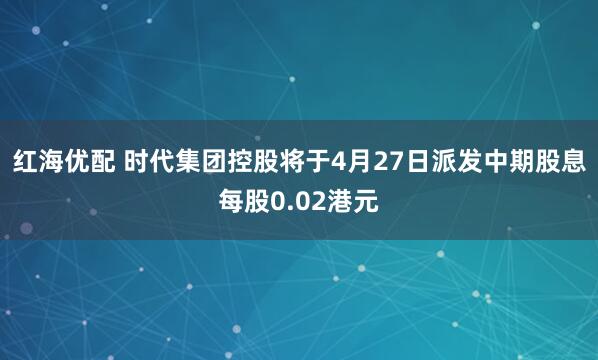 红海优配 时代集团控股将于4月27日派发中期股息每股0.02港元