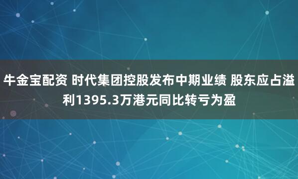 牛金宝配资 时代集团控股发布中期业绩 股东应占溢利1395.3万港元同比转亏为盈