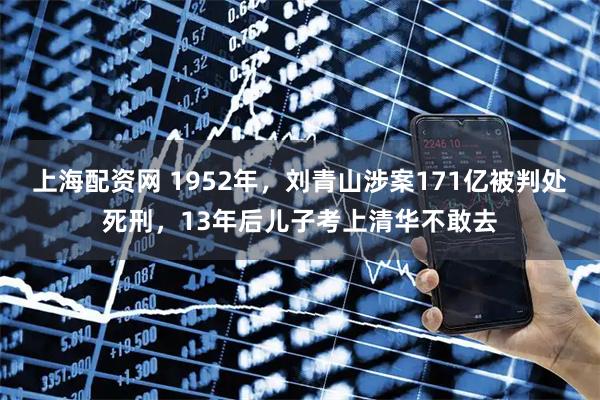 上海配资网 1952年，刘青山涉案171亿被判处死刑，13年后儿子考上清华不敢去