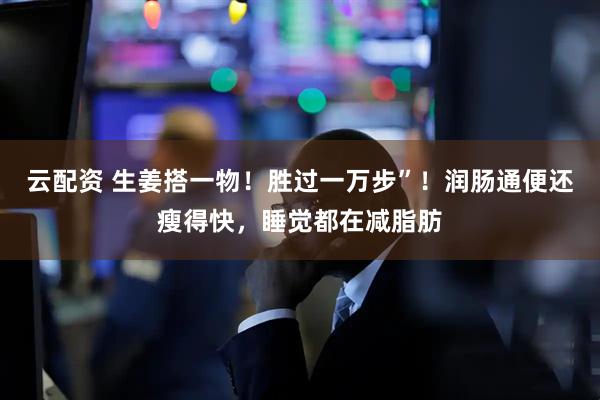 云配资 生姜搭一物！胜过一万步”！润肠通便还瘦得快，睡觉都在减脂肪