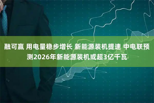 融可赢 用电量稳步增长 新能源装机提速 中电联预测2026年新能源装机或超3亿千瓦