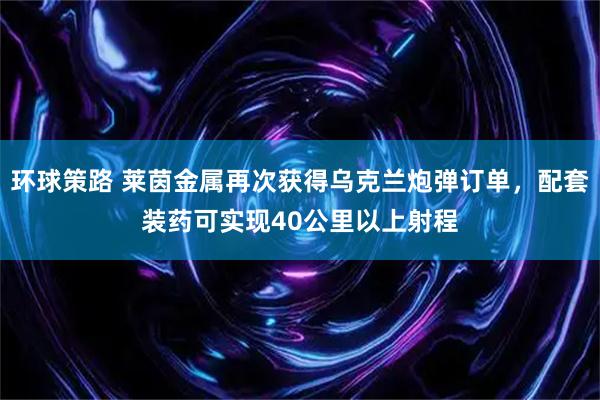 环球策路 莱茵金属再次获得乌克兰炮弹订单,配套装药可实现40公里以上射程