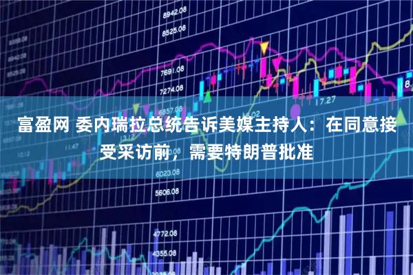 富盈网 委内瑞拉总统告诉美媒主持人：在同意接受采访前，需要特朗普批准