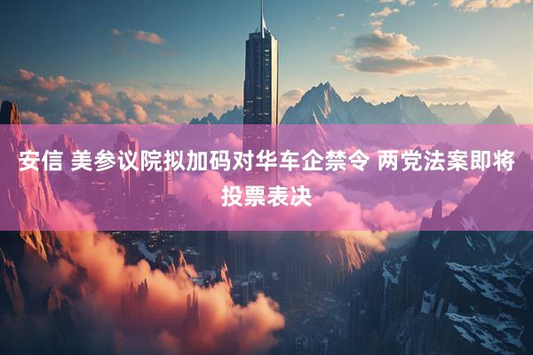 安信 美参议院拟加码对华车企禁令 两党法案即将投票表决
